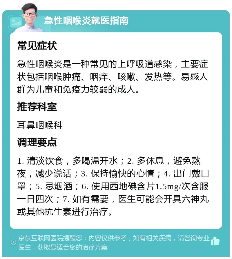 急性咽喉炎就医指南 常见症状 急性咽喉炎是一种常见的上呼吸道感染，主要症状包括咽喉肿痛、咽痒、咳嗽、发热等。易感人群为儿童和免疫力较弱的成人。 推荐科室 耳鼻咽喉科 调理要点 1. 清淡饮食，多喝温开水；2. 多休息，避免熬夜，减少说话；3. 保持愉快的心情；4. 出门戴口罩；5. 忌烟酒；6. 使用西地碘含片1.5mg/次含服一日四次；7. 如有需要，医生可能会开具六神丸或其他抗生素进行治疗。