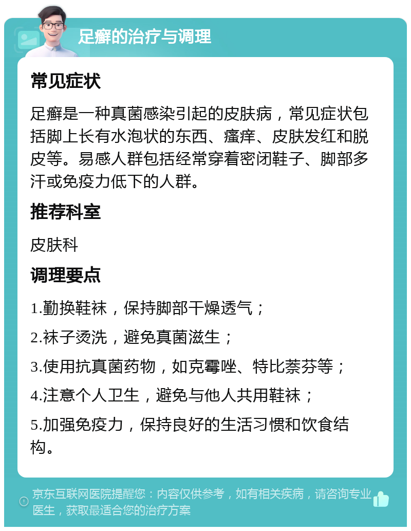 足癣的治疗与调理 常见症状 足癣是一种真菌感染引起的皮肤病，常见症状包括脚上长有水泡状的东西、瘙痒、皮肤发红和脱皮等。易感人群包括经常穿着密闭鞋子、脚部多汗或免疫力低下的人群。 推荐科室 皮肤科 调理要点 1.勤换鞋袜，保持脚部干燥透气； 2.袜子烫洗，避免真菌滋生； 3.使用抗真菌药物，如克霉唑、特比萘芬等； 4.注意个人卫生，避免与他人共用鞋袜； 5.加强免疫力，保持良好的生活习惯和饮食结构。