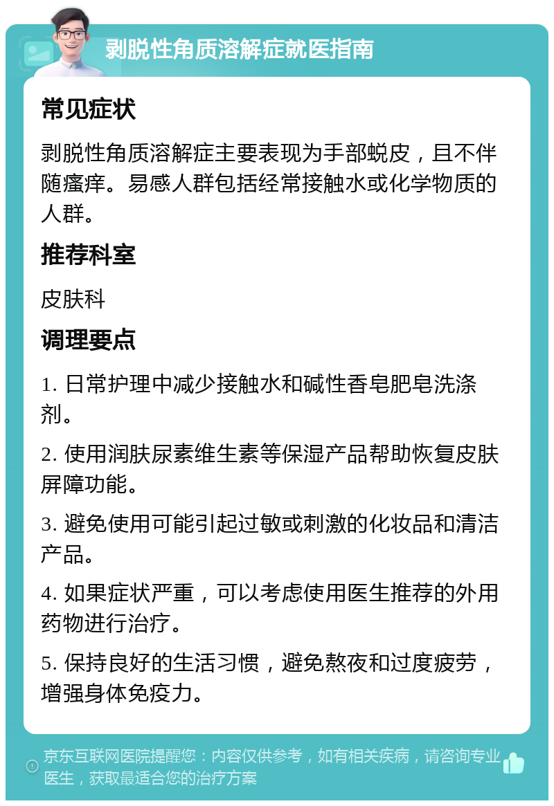 剥脱性角质溶解症就医指南 常见症状 剥脱性角质溶解症主要表现为手部蜕皮，且不伴随瘙痒。易感人群包括经常接触水或化学物质的人群。 推荐科室 皮肤科 调理要点 1. 日常护理中减少接触水和碱性香皂肥皂洗涤剂。 2. 使用润肤尿素维生素等保湿产品帮助恢复皮肤屏障功能。 3. 避免使用可能引起过敏或刺激的化妆品和清洁产品。 4. 如果症状严重，可以考虑使用医生推荐的外用药物进行治疗。 5. 保持良好的生活习惯，避免熬夜和过度疲劳，增强身体免疫力。