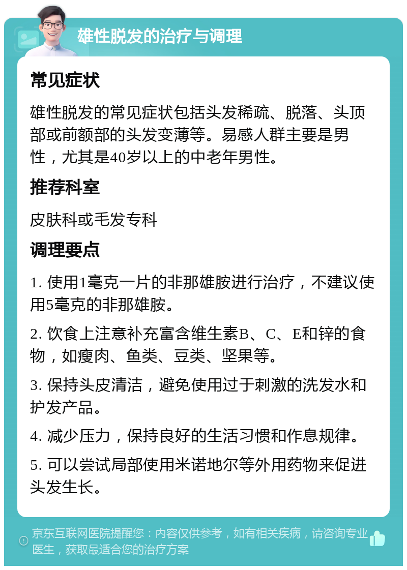 雄性脱发的治疗与调理 常见症状 雄性脱发的常见症状包括头发稀疏、脱落、头顶部或前额部的头发变薄等。易感人群主要是男性，尤其是40岁以上的中老年男性。 推荐科室 皮肤科或毛发专科 调理要点 1. 使用1毫克一片的非那雄胺进行治疗，不建议使用5毫克的非那雄胺。 2. 饮食上注意补充富含维生素B、C、E和锌的食物，如瘦肉、鱼类、豆类、坚果等。 3. 保持头皮清洁，避免使用过于刺激的洗发水和护发产品。 4. 减少压力，保持良好的生活习惯和作息规律。 5. 可以尝试局部使用米诺地尔等外用药物来促进头发生长。