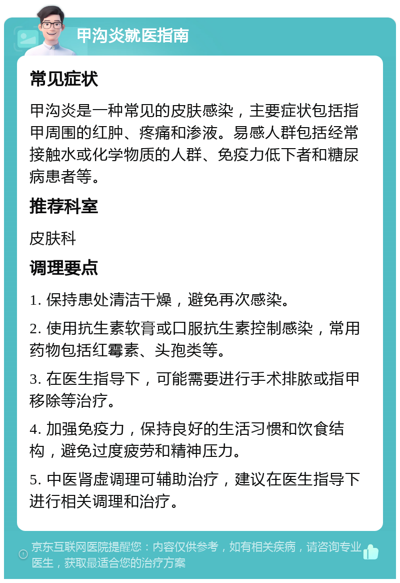 甲沟炎就医指南 常见症状 甲沟炎是一种常见的皮肤感染，主要症状包括指甲周围的红肿、疼痛和渗液。易感人群包括经常接触水或化学物质的人群、免疫力低下者和糖尿病患者等。 推荐科室 皮肤科 调理要点 1. 保持患处清洁干燥，避免再次感染。 2. 使用抗生素软膏或口服抗生素控制感染，常用药物包括红霉素、头孢类等。 3. 在医生指导下，可能需要进行手术排脓或指甲移除等治疗。 4. 加强免疫力，保持良好的生活习惯和饮食结构，避免过度疲劳和精神压力。 5. 中医肾虚调理可辅助治疗，建议在医生指导下进行相关调理和治疗。