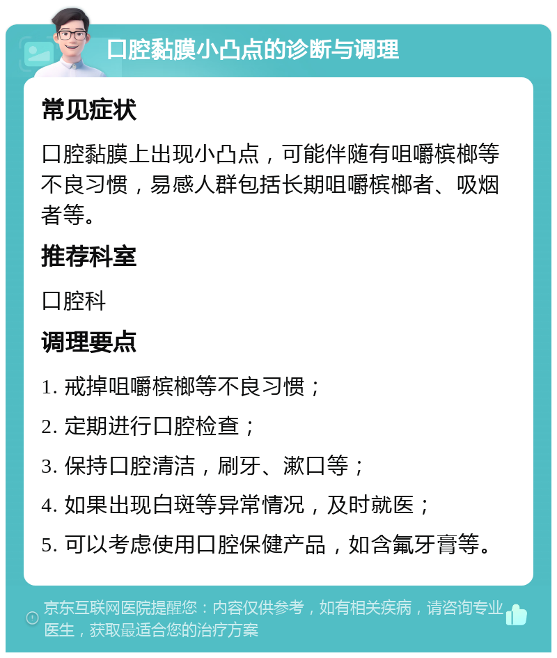 口腔黏膜小凸点的诊断与调理 常见症状 口腔黏膜上出现小凸点，可能伴随有咀嚼槟榔等不良习惯，易感人群包括长期咀嚼槟榔者、吸烟者等。 推荐科室 口腔科 调理要点 1. 戒掉咀嚼槟榔等不良习惯； 2. 定期进行口腔检查； 3. 保持口腔清洁，刷牙、漱口等； 4. 如果出现白斑等异常情况，及时就医； 5. 可以考虑使用口腔保健产品，如含氟牙膏等。