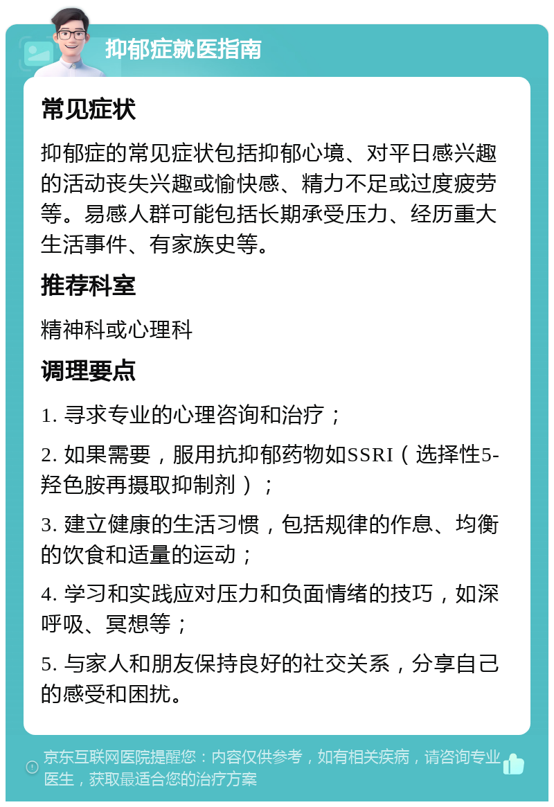 抑郁症就医指南 常见症状 抑郁症的常见症状包括抑郁心境、对平日感兴趣的活动丧失兴趣或愉快感、精力不足或过度疲劳等。易感人群可能包括长期承受压力、经历重大生活事件、有家族史等。 推荐科室 精神科或心理科 调理要点 1. 寻求专业的心理咨询和治疗； 2. 如果需要，服用抗抑郁药物如SSRI（选择性5-羟色胺再摄取抑制剂）； 3. 建立健康的生活习惯，包括规律的作息、均衡的饮食和适量的运动； 4. 学习和实践应对压力和负面情绪的技巧，如深呼吸、冥想等； 5. 与家人和朋友保持良好的社交关系，分享自己的感受和困扰。