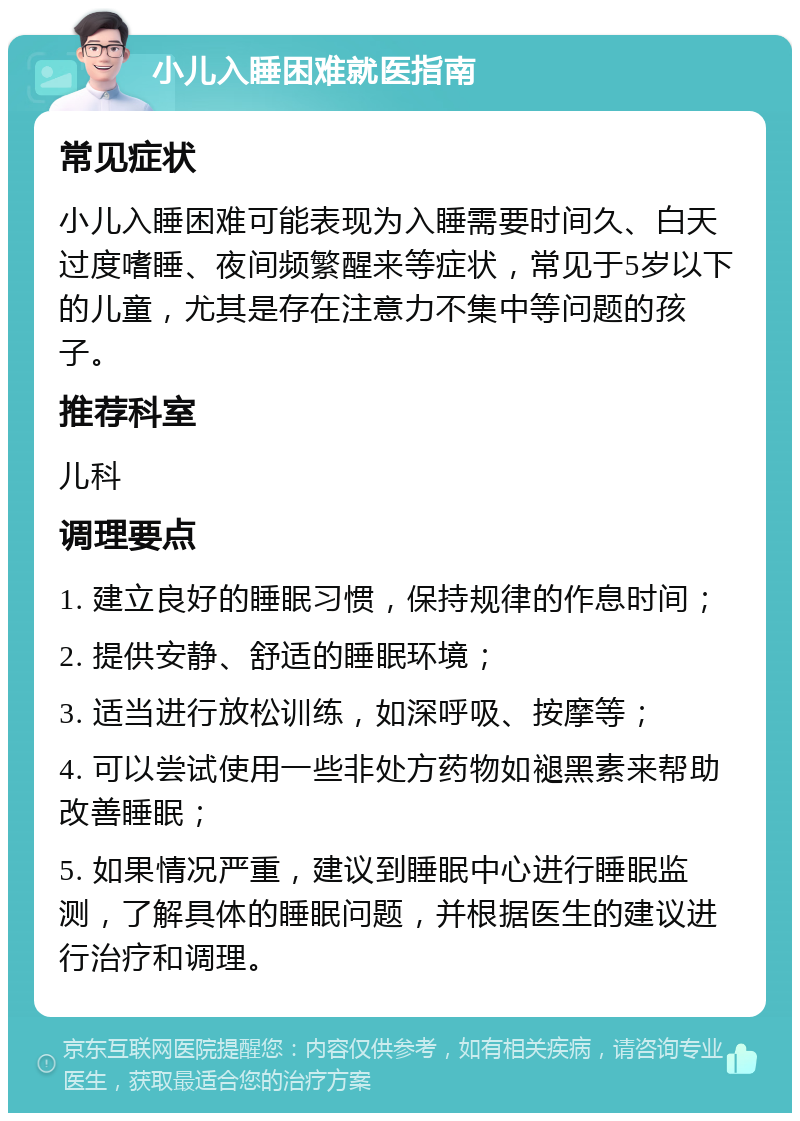 小儿入睡困难就医指南 常见症状 小儿入睡困难可能表现为入睡需要时间久、白天过度嗜睡、夜间频繁醒来等症状，常见于5岁以下的儿童，尤其是存在注意力不集中等问题的孩子。 推荐科室 儿科 调理要点 1. 建立良好的睡眠习惯，保持规律的作息时间； 2. 提供安静、舒适的睡眠环境； 3. 适当进行放松训练，如深呼吸、按摩等； 4. 可以尝试使用一些非处方药物如褪黑素来帮助改善睡眠； 5. 如果情况严重，建议到睡眠中心进行睡眠监测，了解具体的睡眠问题，并根据医生的建议进行治疗和调理。