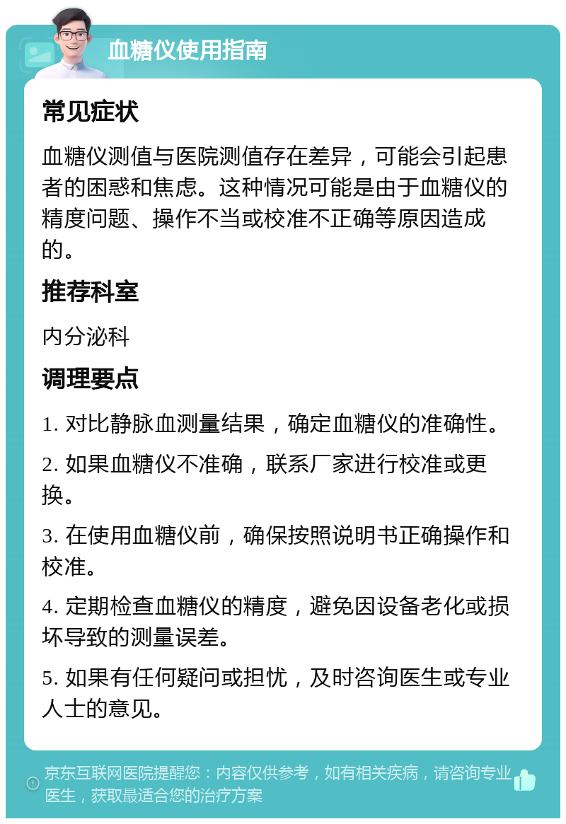 血糖仪使用指南 常见症状 血糖仪测值与医院测值存在差异，可能会引起患者的困惑和焦虑。这种情况可能是由于血糖仪的精度问题、操作不当或校准不正确等原因造成的。 推荐科室 内分泌科 调理要点 1. 对比静脉血测量结果，确定血糖仪的准确性。 2. 如果血糖仪不准确，联系厂家进行校准或更换。 3. 在使用血糖仪前，确保按照说明书正确操作和校准。 4. 定期检查血糖仪的精度，避免因设备老化或损坏导致的测量误差。 5. 如果有任何疑问或担忧，及时咨询医生或专业人士的意见。