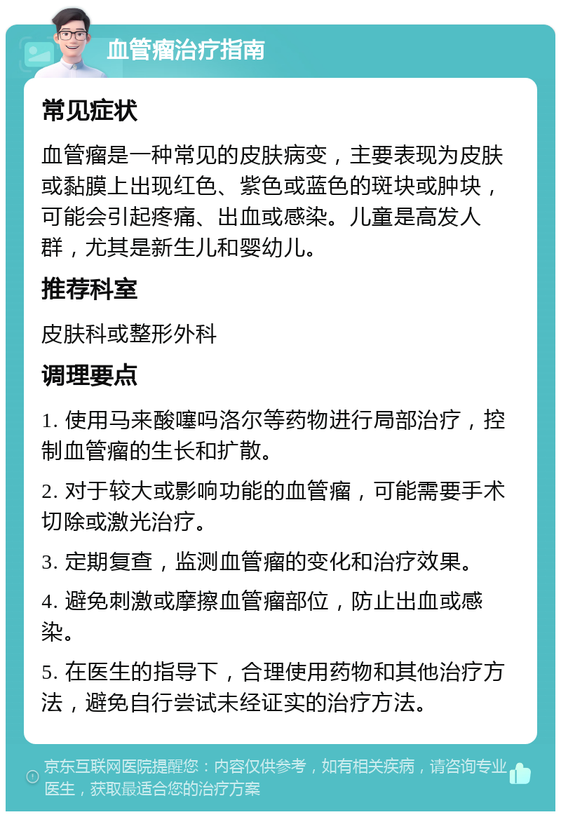 血管瘤治疗指南 常见症状 血管瘤是一种常见的皮肤病变，主要表现为皮肤或黏膜上出现红色、紫色或蓝色的斑块或肿块，可能会引起疼痛、出血或感染。儿童是高发人群，尤其是新生儿和婴幼儿。 推荐科室 皮肤科或整形外科 调理要点 1. 使用马来酸噻吗洛尔等药物进行局部治疗，控制血管瘤的生长和扩散。 2. 对于较大或影响功能的血管瘤，可能需要手术切除或激光治疗。 3. 定期复查，监测血管瘤的变化和治疗效果。 4. 避免刺激或摩擦血管瘤部位，防止出血或感染。 5. 在医生的指导下，合理使用药物和其他治疗方法，避免自行尝试未经证实的治疗方法。