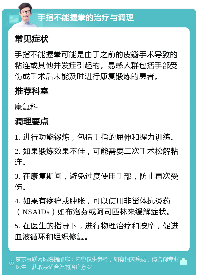 手指不能握拳的治疗与调理 常见症状 手指不能握拳可能是由于之前的皮瓣手术导致的粘连或其他并发症引起的。易感人群包括手部受伤或手术后未能及时进行康复锻炼的患者。 推荐科室 康复科 调理要点 1. 进行功能锻炼，包括手指的屈伸和握力训练。 2. 如果锻炼效果不佳，可能需要二次手术松解粘连。 3. 在康复期间，避免过度使用手部，防止再次受伤。 4. 如果有疼痛或肿胀，可以使用非甾体抗炎药（NSAIDs）如布洛芬或阿司匹林来缓解症状。 5. 在医生的指导下，进行物理治疗和按摩，促进血液循环和组织修复。