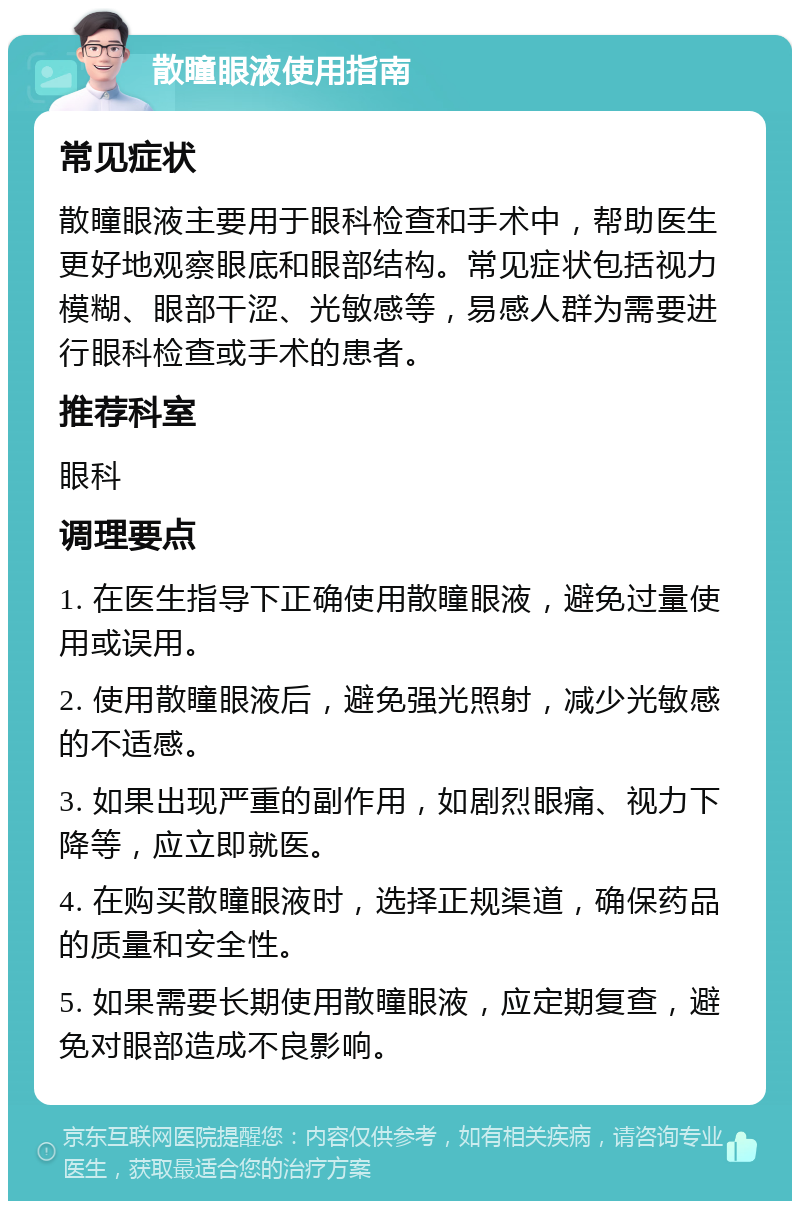 散瞳眼液使用指南 常见症状 散瞳眼液主要用于眼科检查和手术中，帮助医生更好地观察眼底和眼部结构。常见症状包括视力模糊、眼部干涩、光敏感等，易感人群为需要进行眼科检查或手术的患者。 推荐科室 眼科 调理要点 1. 在医生指导下正确使用散瞳眼液，避免过量使用或误用。 2. 使用散瞳眼液后，避免强光照射，减少光敏感的不适感。 3. 如果出现严重的副作用，如剧烈眼痛、视力下降等，应立即就医。 4. 在购买散瞳眼液时，选择正规渠道，确保药品的质量和安全性。 5. 如果需要长期使用散瞳眼液，应定期复查，避免对眼部造成不良影响。