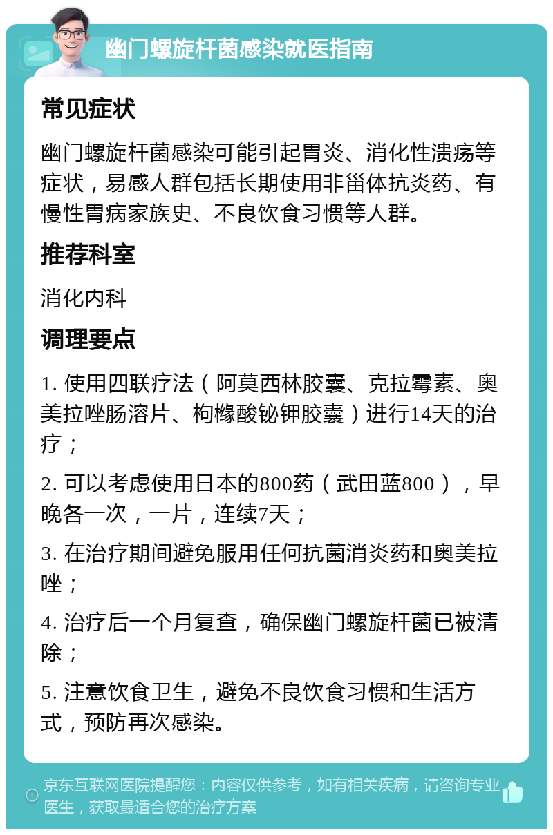 幽门螺旋杆菌感染就医指南 常见症状 幽门螺旋杆菌感染可能引起胃炎、消化性溃疡等症状，易感人群包括长期使用非甾体抗炎药、有慢性胃病家族史、不良饮食习惯等人群。 推荐科室 消化内科 调理要点 1. 使用四联疗法（阿莫西林胶囊、克拉霉素、奥美拉唑肠溶片、枸橼酸铋钾胶囊）进行14天的治疗； 2. 可以考虑使用日本的800药（武田蓝800），早晚各一次，一片，连续7天； 3. 在治疗期间避免服用任何抗菌消炎药和奥美拉唑； 4. 治疗后一个月复查，确保幽门螺旋杆菌已被清除； 5. 注意饮食卫生，避免不良饮食习惯和生活方式，预防再次感染。