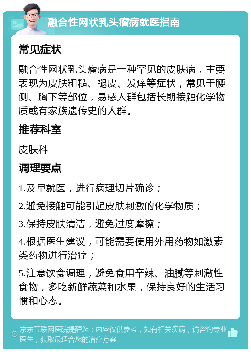 融合性网状乳头瘤病就医指南 常见症状 融合性网状乳头瘤病是一种罕见的皮肤病，主要表现为皮肤粗糙、褪皮、发痒等症状，常见于腰侧、胸下等部位，易感人群包括长期接触化学物质或有家族遗传史的人群。 推荐科室 皮肤科 调理要点 1.及早就医，进行病理切片确诊； 2.避免接触可能引起皮肤刺激的化学物质； 3.保持皮肤清洁，避免过度摩擦； 4.根据医生建议，可能需要使用外用药物如激素类药物进行治疗； 5.注意饮食调理，避免食用辛辣、油腻等刺激性食物，多吃新鲜蔬菜和水果，保持良好的生活习惯和心态。