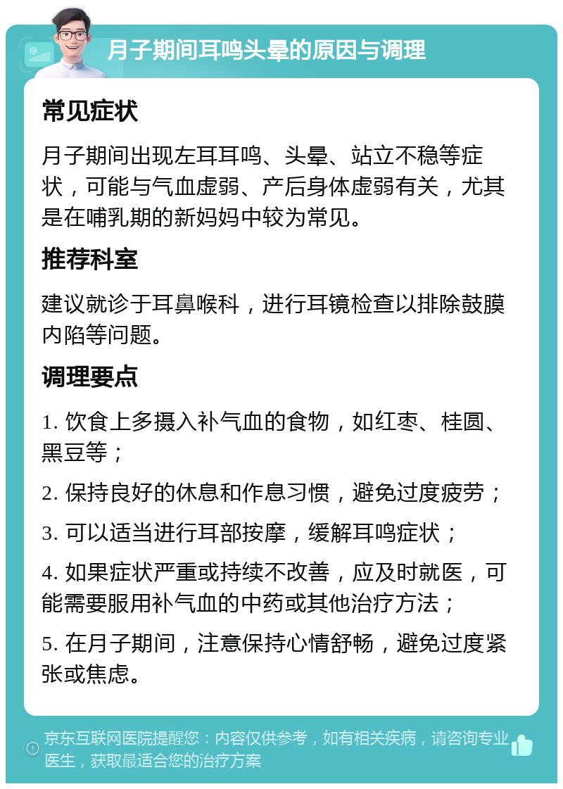 月子期间耳鸣头晕的原因与调理 常见症状 月子期间出现左耳耳鸣、头晕、站立不稳等症状，可能与气血虚弱、产后身体虚弱有关，尤其是在哺乳期的新妈妈中较为常见。 推荐科室 建议就诊于耳鼻喉科，进行耳镜检查以排除鼓膜内陷等问题。 调理要点 1. 饮食上多摄入补气血的食物，如红枣、桂圆、黑豆等； 2. 保持良好的休息和作息习惯，避免过度疲劳； 3. 可以适当进行耳部按摩，缓解耳鸣症状； 4. 如果症状严重或持续不改善，应及时就医，可能需要服用补气血的中药或其他治疗方法； 5. 在月子期间，注意保持心情舒畅，避免过度紧张或焦虑。