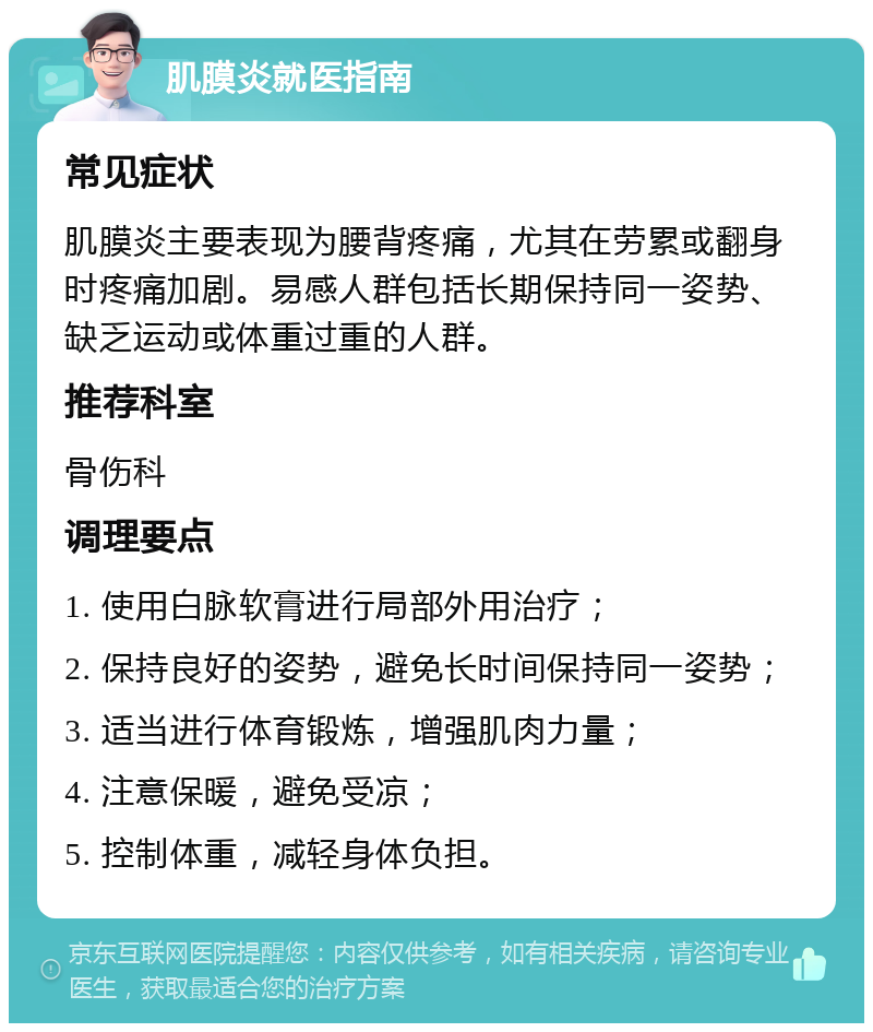 肌膜炎就医指南 常见症状 肌膜炎主要表现为腰背疼痛，尤其在劳累或翻身时疼痛加剧。易感人群包括长期保持同一姿势、缺乏运动或体重过重的人群。 推荐科室 骨伤科 调理要点 1. 使用白脉软膏进行局部外用治疗； 2. 保持良好的姿势，避免长时间保持同一姿势； 3. 适当进行体育锻炼，增强肌肉力量； 4. 注意保暖，避免受凉； 5. 控制体重，减轻身体负担。