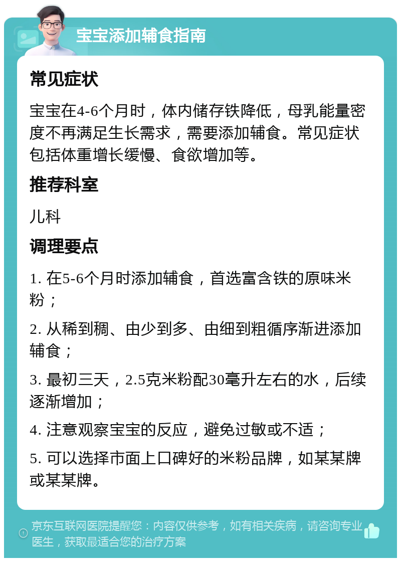 宝宝添加辅食指南 常见症状 宝宝在4-6个月时，体内储存铁降低，母乳能量密度不再满足生长需求，需要添加辅食。常见症状包括体重增长缓慢、食欲增加等。 推荐科室 儿科 调理要点 1. 在5-6个月时添加辅食，首选富含铁的原味米粉； 2. 从稀到稠、由少到多、由细到粗循序渐进添加辅食； 3. 最初三天，2.5克米粉配30毫升左右的水，后续逐渐增加； 4. 注意观察宝宝的反应，避免过敏或不适； 5. 可以选择市面上口碑好的米粉品牌，如某某牌或某某牌。