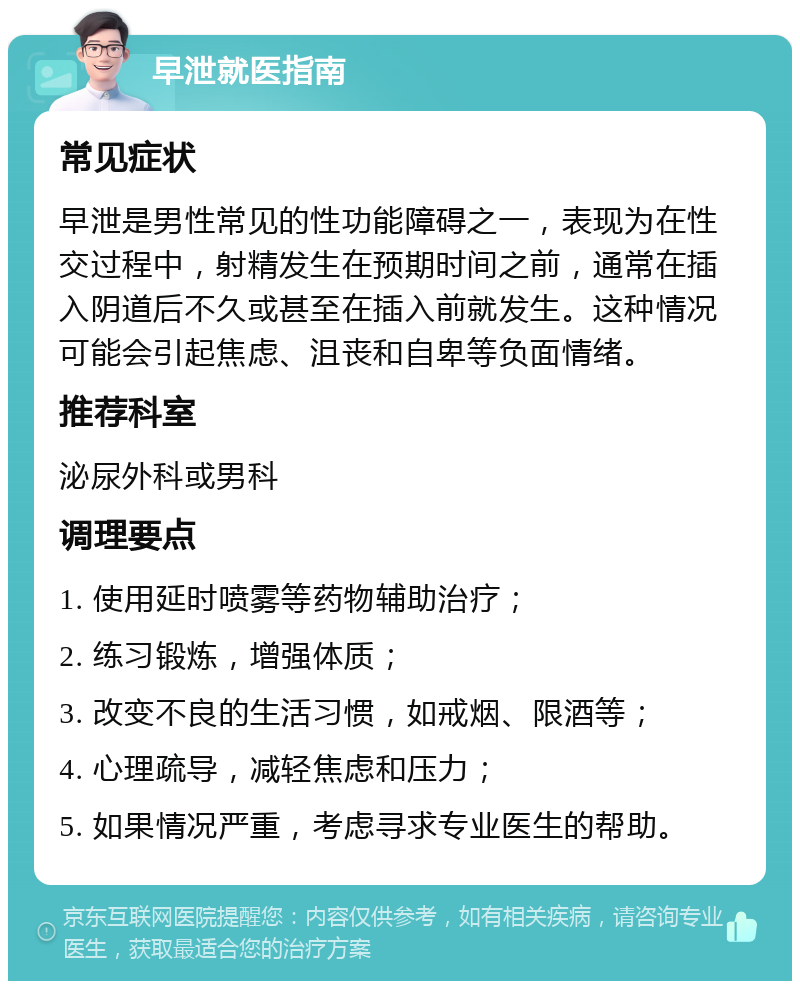 早泄就医指南 常见症状 早泄是男性常见的性功能障碍之一，表现为在性交过程中，射精发生在预期时间之前，通常在插入阴道后不久或甚至在插入前就发生。这种情况可能会引起焦虑、沮丧和自卑等负面情绪。 推荐科室 泌尿外科或男科 调理要点 1. 使用延时喷雾等药物辅助治疗； 2. 练习锻炼，增强体质； 3. 改变不良的生活习惯，如戒烟、限酒等； 4. 心理疏导，减轻焦虑和压力； 5. 如果情况严重，考虑寻求专业医生的帮助。