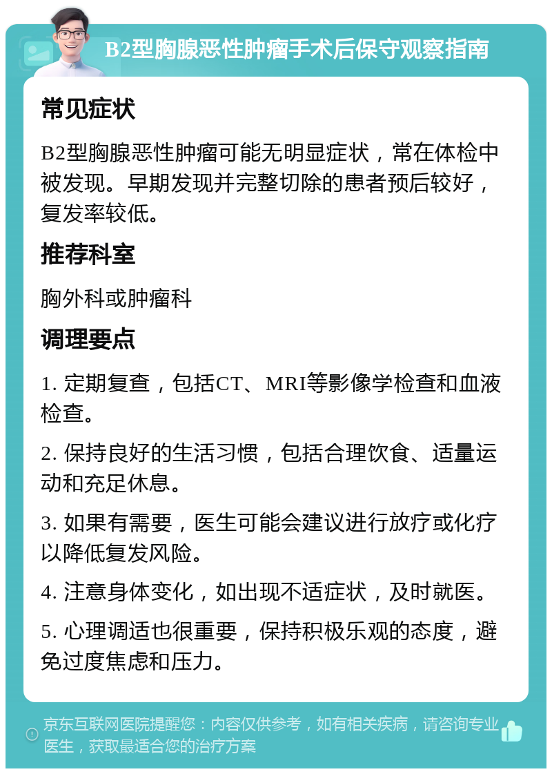 B2型胸腺恶性肿瘤手术后保守观察指南 常见症状 B2型胸腺恶性肿瘤可能无明显症状，常在体检中被发现。早期发现并完整切除的患者预后较好，复发率较低。 推荐科室 胸外科或肿瘤科 调理要点 1. 定期复查，包括CT、MRI等影像学检查和血液检查。 2. 保持良好的生活习惯，包括合理饮食、适量运动和充足休息。 3. 如果有需要，医生可能会建议进行放疗或化疗以降低复发风险。 4. 注意身体变化，如出现不适症状，及时就医。 5. 心理调适也很重要，保持积极乐观的态度，避免过度焦虑和压力。