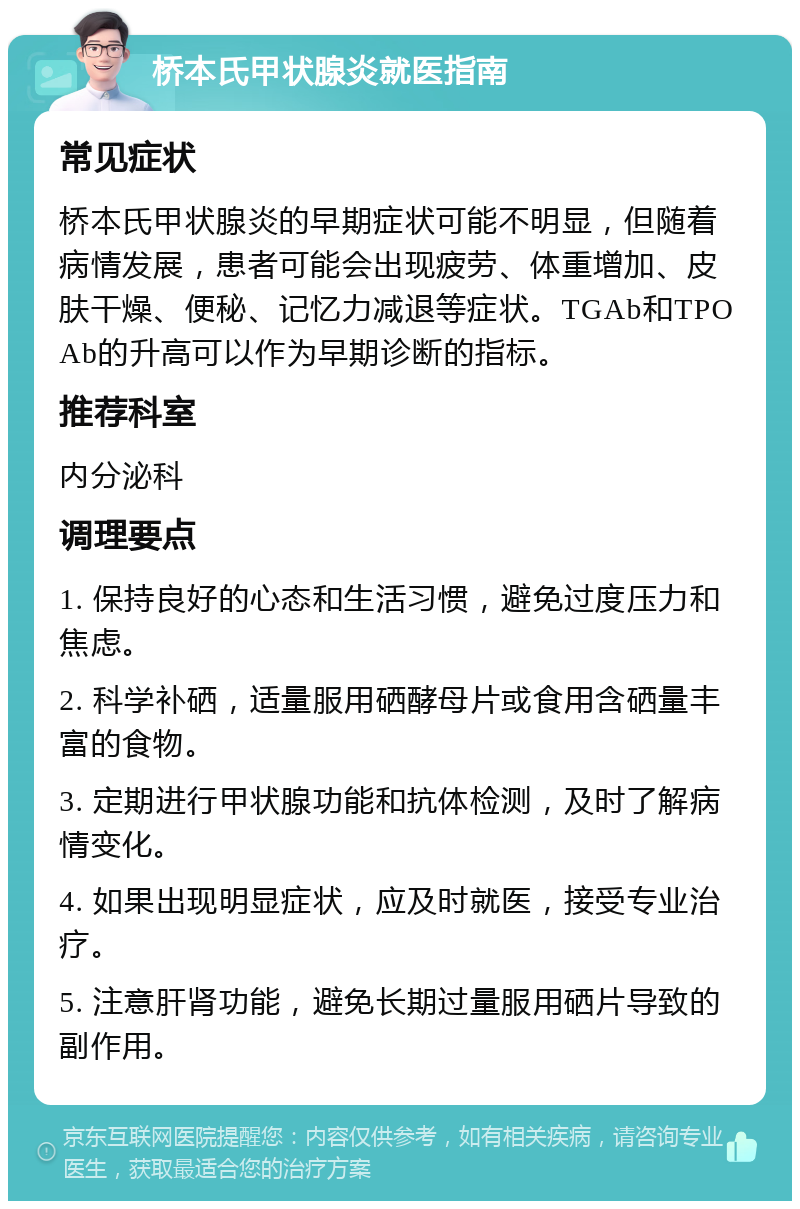 桥本氏甲状腺炎就医指南 常见症状 桥本氏甲状腺炎的早期症状可能不明显，但随着病情发展，患者可能会出现疲劳、体重增加、皮肤干燥、便秘、记忆力减退等症状。TGAb和TPOAb的升高可以作为早期诊断的指标。 推荐科室 内分泌科 调理要点 1. 保持良好的心态和生活习惯，避免过度压力和焦虑。 2. 科学补硒，适量服用硒酵母片或食用含硒量丰富的食物。 3. 定期进行甲状腺功能和抗体检测，及时了解病情变化。 4. 如果出现明显症状，应及时就医，接受专业治疗。 5. 注意肝肾功能，避免长期过量服用硒片导致的副作用。