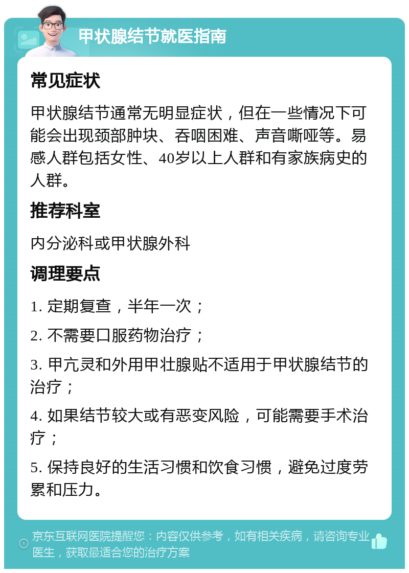 甲状腺结节就医指南 常见症状 甲状腺结节通常无明显症状，但在一些情况下可能会出现颈部肿块、吞咽困难、声音嘶哑等。易感人群包括女性、40岁以上人群和有家族病史的人群。 推荐科室 内分泌科或甲状腺外科 调理要点 1. 定期复查，半年一次； 2. 不需要口服药物治疗； 3. 甲亢灵和外用甲壮腺贴不适用于甲状腺结节的治疗； 4. 如果结节较大或有恶变风险，可能需要手术治疗； 5. 保持良好的生活习惯和饮食习惯，避免过度劳累和压力。