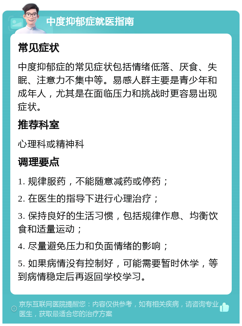 中度抑郁症就医指南 常见症状 中度抑郁症的常见症状包括情绪低落、厌食、失眠、注意力不集中等。易感人群主要是青少年和成年人，尤其是在面临压力和挑战时更容易出现症状。 推荐科室 心理科或精神科 调理要点 1. 规律服药，不能随意减药或停药； 2. 在医生的指导下进行心理治疗； 3. 保持良好的生活习惯，包括规律作息、均衡饮食和适量运动； 4. 尽量避免压力和负面情绪的影响； 5. 如果病情没有控制好，可能需要暂时休学，等到病情稳定后再返回学校学习。