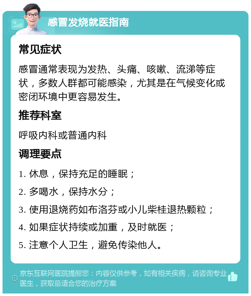 感冒发烧就医指南 常见症状 感冒通常表现为发热、头痛、咳嗽、流涕等症状，多数人群都可能感染，尤其是在气候变化或密闭环境中更容易发生。 推荐科室 呼吸内科或普通内科 调理要点 1. 休息，保持充足的睡眠； 2. 多喝水，保持水分； 3. 使用退烧药如布洛芬或小儿柴桂退热颗粒； 4. 如果症状持续或加重，及时就医； 5. 注意个人卫生，避免传染他人。