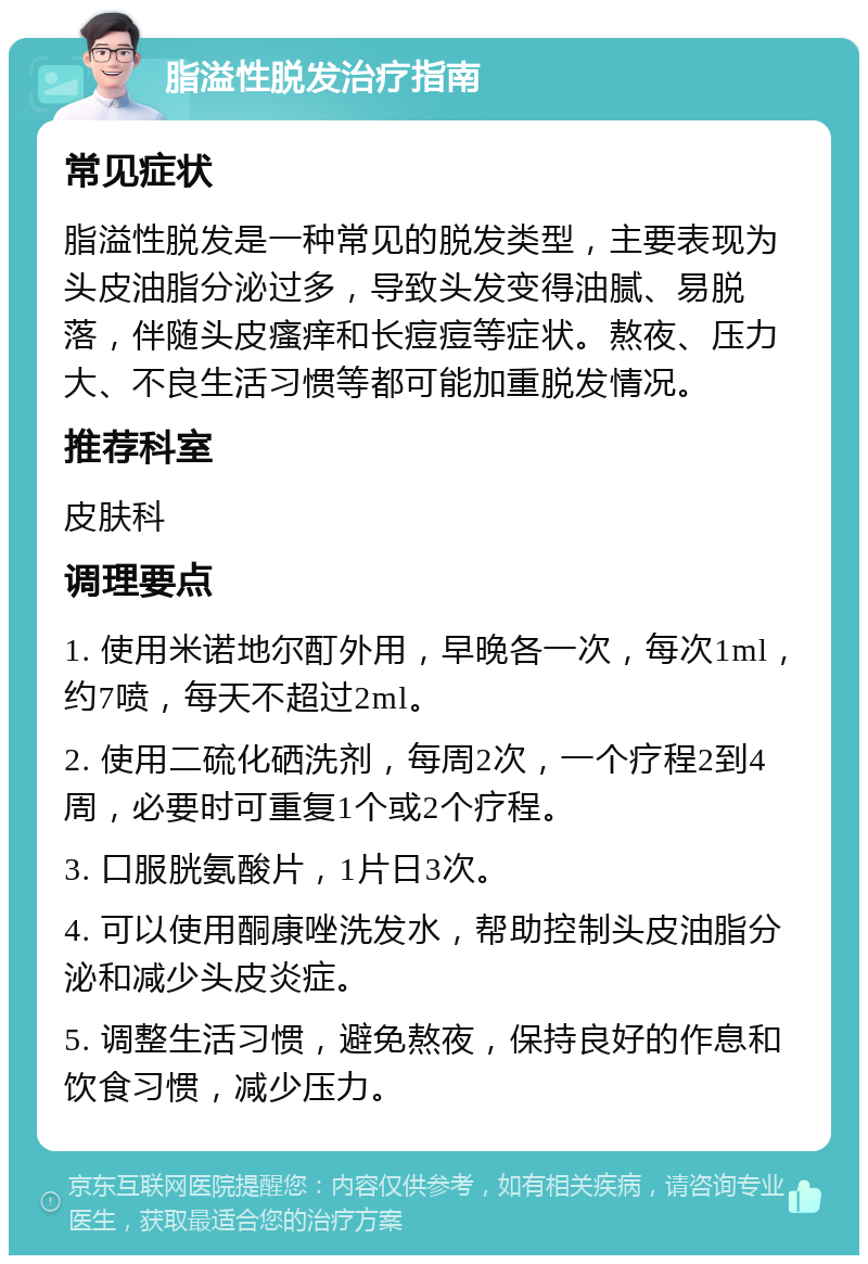 脂溢性脱发治疗指南 常见症状 脂溢性脱发是一种常见的脱发类型，主要表现为头皮油脂分泌过多，导致头发变得油腻、易脱落，伴随头皮瘙痒和长痘痘等症状。熬夜、压力大、不良生活习惯等都可能加重脱发情况。 推荐科室 皮肤科 调理要点 1. 使用米诺地尔酊外用，早晚各一次，每次1ml，约7喷，每天不超过2ml。 2. 使用二硫化硒洗剂，每周2次，一个疗程2到4周，必要时可重复1个或2个疗程。 3. 口服胱氨酸片，1片日3次。 4. 可以使用酮康唑洗发水，帮助控制头皮油脂分泌和减少头皮炎症。 5. 调整生活习惯，避免熬夜，保持良好的作息和饮食习惯，减少压力。