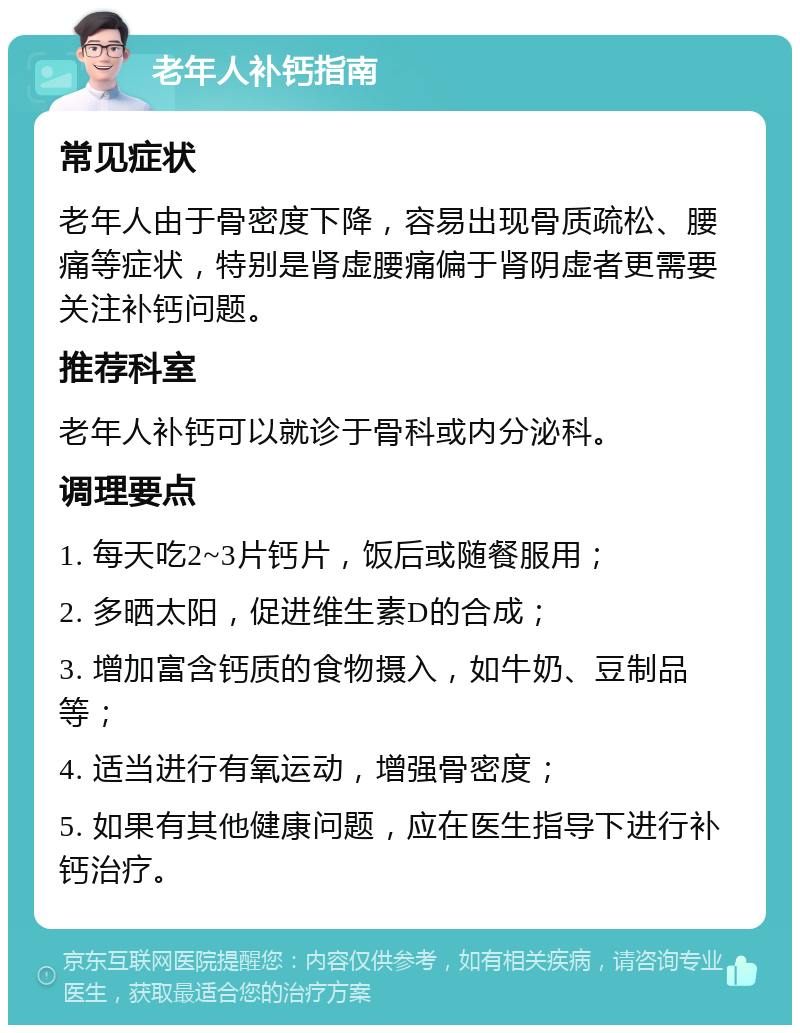 老年人补钙指南 常见症状 老年人由于骨密度下降，容易出现骨质疏松、腰痛等症状，特别是肾虚腰痛偏于肾阴虚者更需要关注补钙问题。 推荐科室 老年人补钙可以就诊于骨科或内分泌科。 调理要点 1. 每天吃2~3片钙片，饭后或随餐服用； 2. 多晒太阳，促进维生素D的合成； 3. 增加富含钙质的食物摄入，如牛奶、豆制品等； 4. 适当进行有氧运动，增强骨密度； 5. 如果有其他健康问题，应在医生指导下进行补钙治疗。