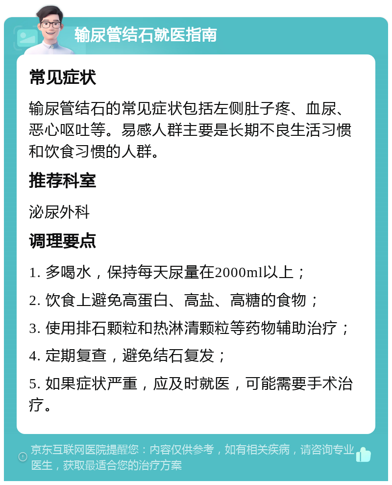 输尿管结石就医指南 常见症状 输尿管结石的常见症状包括左侧肚子疼、血尿、恶心呕吐等。易感人群主要是长期不良生活习惯和饮食习惯的人群。 推荐科室 泌尿外科 调理要点 1. 多喝水，保持每天尿量在2000ml以上； 2. 饮食上避免高蛋白、高盐、高糖的食物； 3. 使用排石颗粒和热淋清颗粒等药物辅助治疗； 4. 定期复查，避免结石复发； 5. 如果症状严重，应及时就医，可能需要手术治疗。