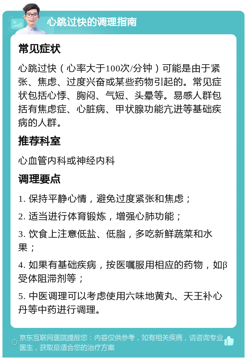 心跳过快的调理指南 常见症状 心跳过快（心率大于100次/分钟）可能是由于紧张、焦虑、过度兴奋或某些药物引起的。常见症状包括心悸、胸闷、气短、头晕等。易感人群包括有焦虑症、心脏病、甲状腺功能亢进等基础疾病的人群。 推荐科室 心血管内科或神经内科 调理要点 1. 保持平静心情，避免过度紧张和焦虑； 2. 适当进行体育锻炼，增强心肺功能； 3. 饮食上注意低盐、低脂，多吃新鲜蔬菜和水果； 4. 如果有基础疾病，按医嘱服用相应的药物，如β受体阻滞剂等； 5. 中医调理可以考虑使用六味地黄丸、天王补心丹等中药进行调理。