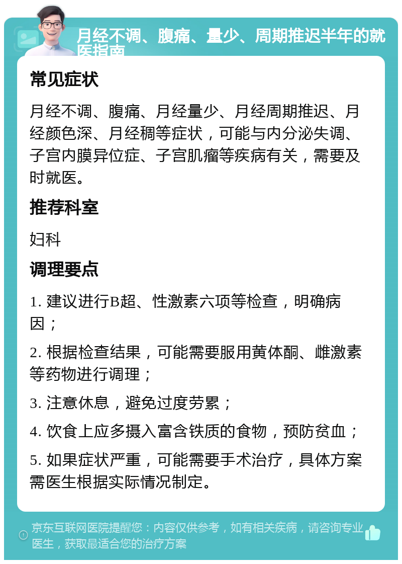 月经不调、腹痛、量少、周期推迟半年的就医指南 常见症状 月经不调、腹痛、月经量少、月经周期推迟、月经颜色深、月经稠等症状，可能与内分泌失调、子宫内膜异位症、子宫肌瘤等疾病有关，需要及时就医。 推荐科室 妇科 调理要点 1. 建议进行B超、性激素六项等检查，明确病因； 2. 根据检查结果，可能需要服用黄体酮、雌激素等药物进行调理； 3. 注意休息，避免过度劳累； 4. 饮食上应多摄入富含铁质的食物，预防贫血； 5. 如果症状严重，可能需要手术治疗，具体方案需医生根据实际情况制定。