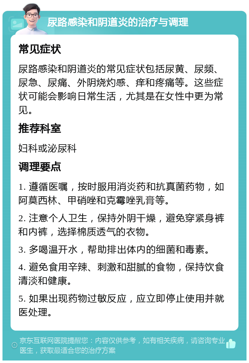 尿路感染和阴道炎的治疗与调理 常见症状 尿路感染和阴道炎的常见症状包括尿黄、尿频、尿急、尿痛、外阴烧灼感、痒和疼痛等。这些症状可能会影响日常生活，尤其是在女性中更为常见。 推荐科室 妇科或泌尿科 调理要点 1. 遵循医嘱，按时服用消炎药和抗真菌药物，如阿莫西林、甲硝唑和克霉唑乳膏等。 2. 注意个人卫生，保持外阴干燥，避免穿紧身裤和内裤，选择棉质透气的衣物。 3. 多喝温开水，帮助排出体内的细菌和毒素。 4. 避免食用辛辣、刺激和甜腻的食物，保持饮食清淡和健康。 5. 如果出现药物过敏反应，应立即停止使用并就医处理。