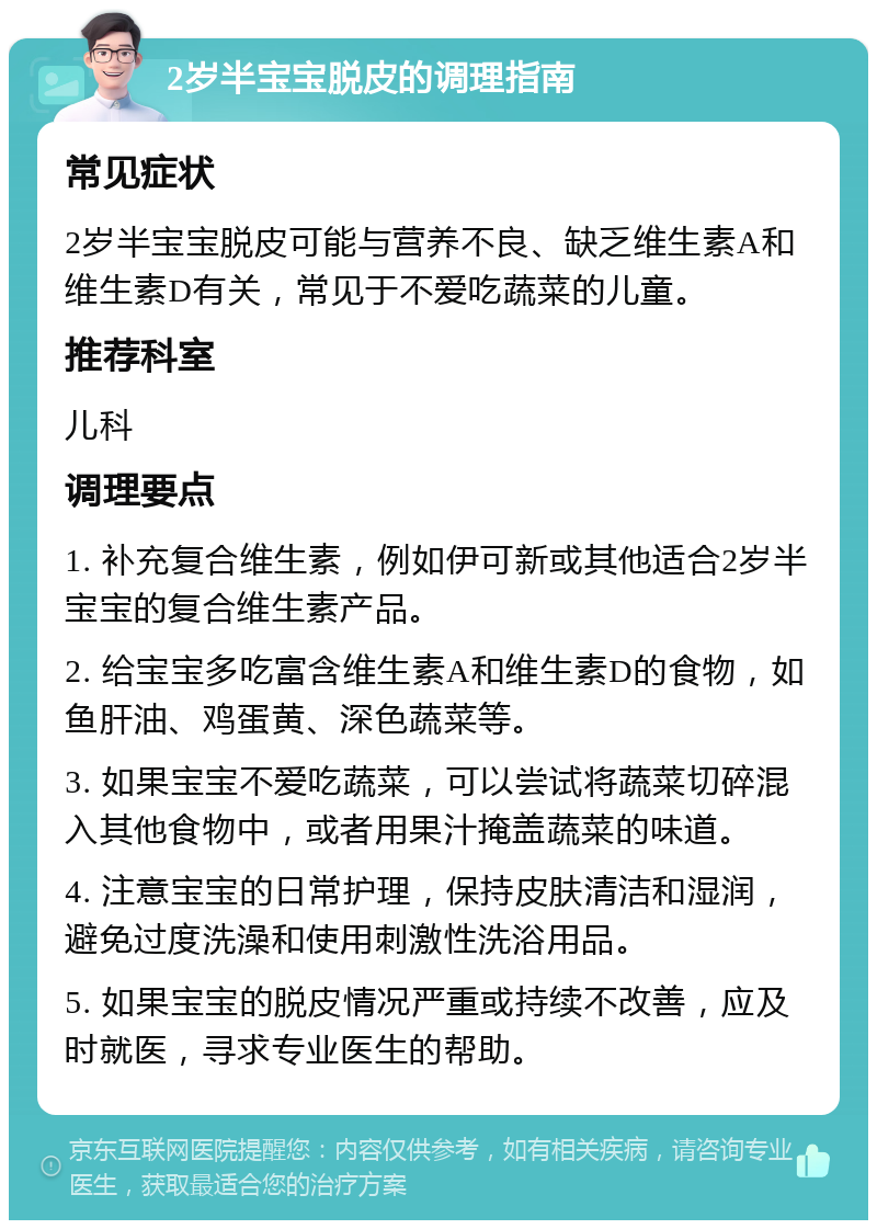 2岁半宝宝脱皮的调理指南 常见症状 2岁半宝宝脱皮可能与营养不良、缺乏维生素A和维生素D有关，常见于不爱吃蔬菜的儿童。 推荐科室 儿科 调理要点 1. 补充复合维生素，例如伊可新或其他适合2岁半宝宝的复合维生素产品。 2. 给宝宝多吃富含维生素A和维生素D的食物，如鱼肝油、鸡蛋黄、深色蔬菜等。 3. 如果宝宝不爱吃蔬菜，可以尝试将蔬菜切碎混入其他食物中，或者用果汁掩盖蔬菜的味道。 4. 注意宝宝的日常护理，保持皮肤清洁和湿润，避免过度洗澡和使用刺激性洗浴用品。 5. 如果宝宝的脱皮情况严重或持续不改善，应及时就医，寻求专业医生的帮助。