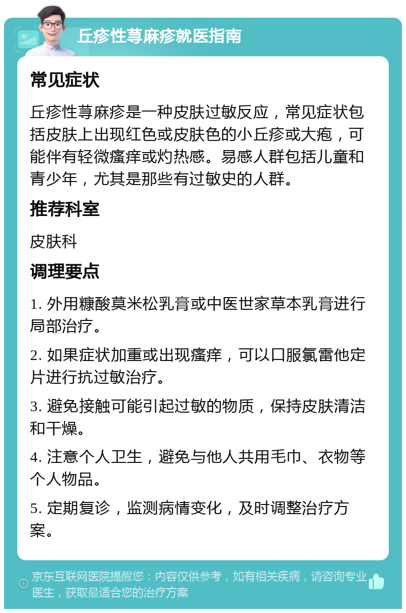 丘疹性荨麻疹就医指南 常见症状 丘疹性荨麻疹是一种皮肤过敏反应，常见症状包括皮肤上出现红色或皮肤色的小丘疹或大疱，可能伴有轻微瘙痒或灼热感。易感人群包括儿童和青少年，尤其是那些有过敏史的人群。 推荐科室 皮肤科 调理要点 1. 外用糠酸莫米松乳膏或中医世家草本乳膏进行局部治疗。 2. 如果症状加重或出现瘙痒，可以口服氯雷他定片进行抗过敏治疗。 3. 避免接触可能引起过敏的物质，保持皮肤清洁和干燥。 4. 注意个人卫生，避免与他人共用毛巾、衣物等个人物品。 5. 定期复诊，监测病情变化，及时调整治疗方案。