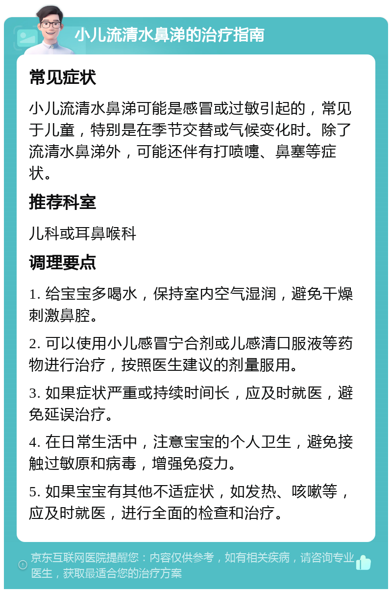 小儿流清水鼻涕的治疗指南 常见症状 小儿流清水鼻涕可能是感冒或过敏引起的，常见于儿童，特别是在季节交替或气候变化时。除了流清水鼻涕外，可能还伴有打喷嚏、鼻塞等症状。 推荐科室 儿科或耳鼻喉科 调理要点 1. 给宝宝多喝水，保持室内空气湿润，避免干燥刺激鼻腔。 2. 可以使用小儿感冒宁合剂或儿感清口服液等药物进行治疗，按照医生建议的剂量服用。 3. 如果症状严重或持续时间长，应及时就医，避免延误治疗。 4. 在日常生活中，注意宝宝的个人卫生，避免接触过敏原和病毒，增强免疫力。 5. 如果宝宝有其他不适症状，如发热、咳嗽等，应及时就医，进行全面的检查和治疗。