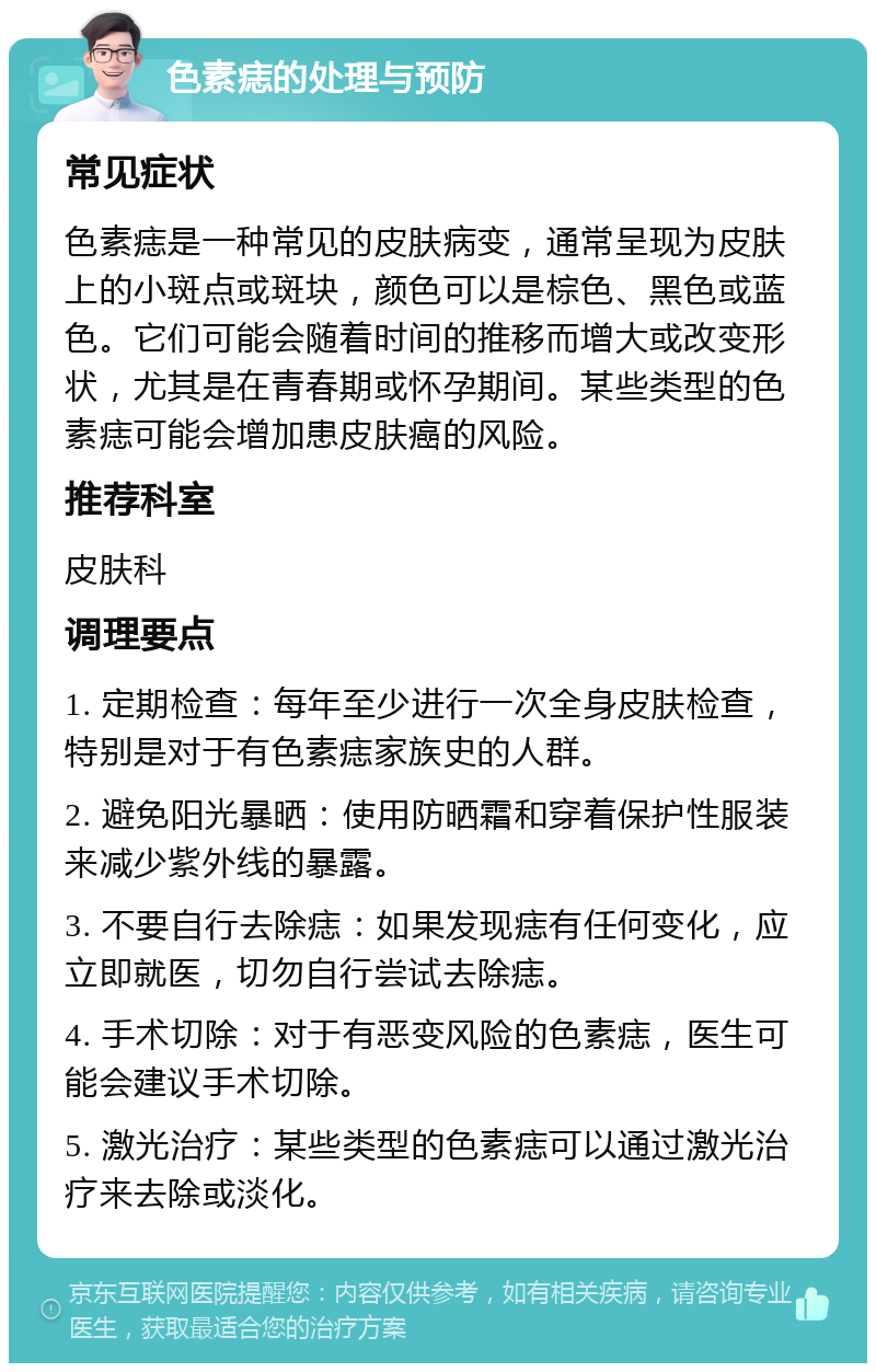 色素痣的处理与预防 常见症状 色素痣是一种常见的皮肤病变，通常呈现为皮肤上的小斑点或斑块，颜色可以是棕色、黑色或蓝色。它们可能会随着时间的推移而增大或改变形状，尤其是在青春期或怀孕期间。某些类型的色素痣可能会增加患皮肤癌的风险。 推荐科室 皮肤科 调理要点 1. 定期检查：每年至少进行一次全身皮肤检查，特别是对于有色素痣家族史的人群。 2. 避免阳光暴晒：使用防晒霜和穿着保护性服装来减少紫外线的暴露。 3. 不要自行去除痣：如果发现痣有任何变化，应立即就医，切勿自行尝试去除痣。 4. 手术切除：对于有恶变风险的色素痣，医生可能会建议手术切除。 5. 激光治疗：某些类型的色素痣可以通过激光治疗来去除或淡化。