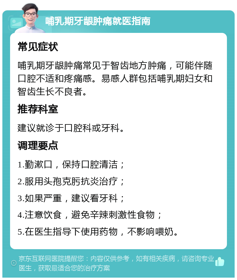 哺乳期牙龈肿痛就医指南 常见症状 哺乳期牙龈肿痛常见于智齿地方肿痛，可能伴随口腔不适和疼痛感。易感人群包括哺乳期妇女和智齿生长不良者。 推荐科室 建议就诊于口腔科或牙科。 调理要点 1.勤漱口，保持口腔清洁； 2.服用头孢克肟抗炎治疗； 3.如果严重，建议看牙科； 4.注意饮食，避免辛辣刺激性食物； 5.在医生指导下使用药物，不影响喂奶。