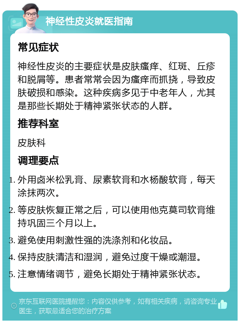 神经性皮炎就医指南 常见症状 神经性皮炎的主要症状是皮肤瘙痒、红斑、丘疹和脱屑等。患者常常会因为瘙痒而抓挠，导致皮肤破损和感染。这种疾病多见于中老年人，尤其是那些长期处于精神紧张状态的人群。 推荐科室 皮肤科 调理要点 外用卤米松乳膏、尿素软膏和水杨酸软膏，每天涂抹两次。 等皮肤恢复正常之后，可以使用他克莫司软膏维持巩固三个月以上。 避免使用刺激性强的洗涤剂和化妆品。 保持皮肤清洁和湿润，避免过度干燥或潮湿。 注意情绪调节，避免长期处于精神紧张状态。