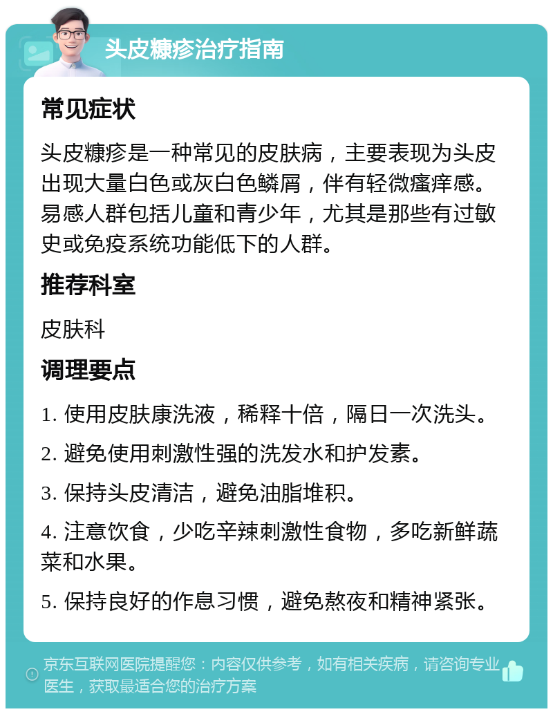 头皮糠疹治疗指南 常见症状 头皮糠疹是一种常见的皮肤病，主要表现为头皮出现大量白色或灰白色鳞屑，伴有轻微瘙痒感。易感人群包括儿童和青少年，尤其是那些有过敏史或免疫系统功能低下的人群。 推荐科室 皮肤科 调理要点 1. 使用皮肤康洗液，稀释十倍，隔日一次洗头。 2. 避免使用刺激性强的洗发水和护发素。 3. 保持头皮清洁，避免油脂堆积。 4. 注意饮食，少吃辛辣刺激性食物，多吃新鲜蔬菜和水果。 5. 保持良好的作息习惯，避免熬夜和精神紧张。