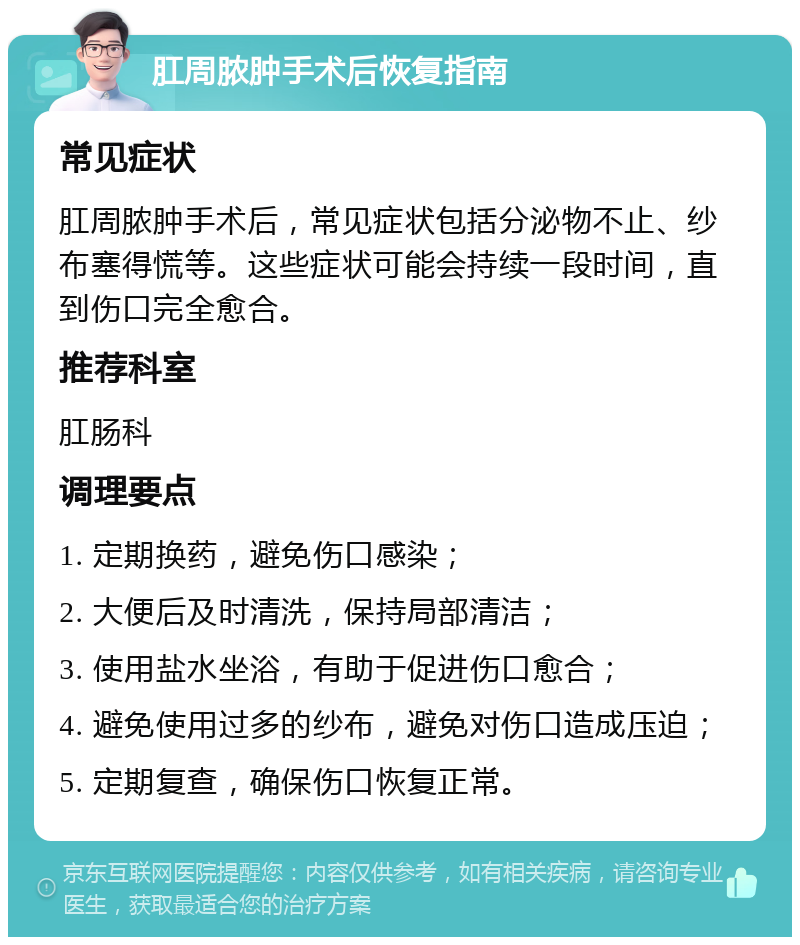 肛周脓肿手术后恢复指南 常见症状 肛周脓肿手术后，常见症状包括分泌物不止、纱布塞得慌等。这些症状可能会持续一段时间，直到伤口完全愈合。 推荐科室 肛肠科 调理要点 1. 定期换药，避免伤口感染； 2. 大便后及时清洗，保持局部清洁； 3. 使用盐水坐浴，有助于促进伤口愈合； 4. 避免使用过多的纱布，避免对伤口造成压迫； 5. 定期复查，确保伤口恢复正常。