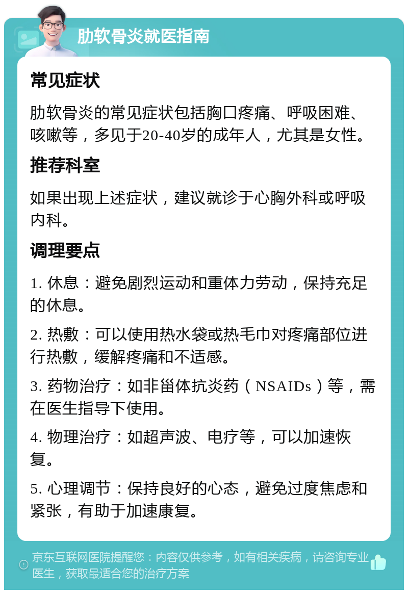 肋软骨炎就医指南 常见症状 肋软骨炎的常见症状包括胸口疼痛、呼吸困难、咳嗽等，多见于20-40岁的成年人，尤其是女性。 推荐科室 如果出现上述症状，建议就诊于心胸外科或呼吸内科。 调理要点 1. 休息：避免剧烈运动和重体力劳动，保持充足的休息。 2. 热敷：可以使用热水袋或热毛巾对疼痛部位进行热敷，缓解疼痛和不适感。 3. 药物治疗：如非甾体抗炎药（NSAIDs）等，需在医生指导下使用。 4. 物理治疗：如超声波、电疗等，可以加速恢复。 5. 心理调节：保持良好的心态，避免过度焦虑和紧张，有助于加速康复。