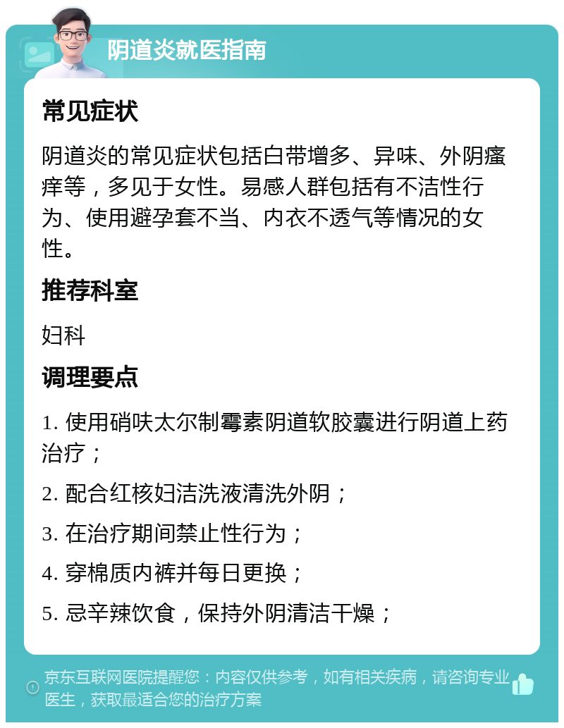 阴道炎就医指南 常见症状 阴道炎的常见症状包括白带增多、异味、外阴瘙痒等，多见于女性。易感人群包括有不洁性行为、使用避孕套不当、内衣不透气等情况的女性。 推荐科室 妇科 调理要点 1. 使用硝呋太尔制霉素阴道软胶囊进行阴道上药治疗； 2. 配合红核妇洁洗液清洗外阴； 3. 在治疗期间禁止性行为； 4. 穿棉质内裤并每日更换； 5. 忌辛辣饮食，保持外阴清洁干燥；