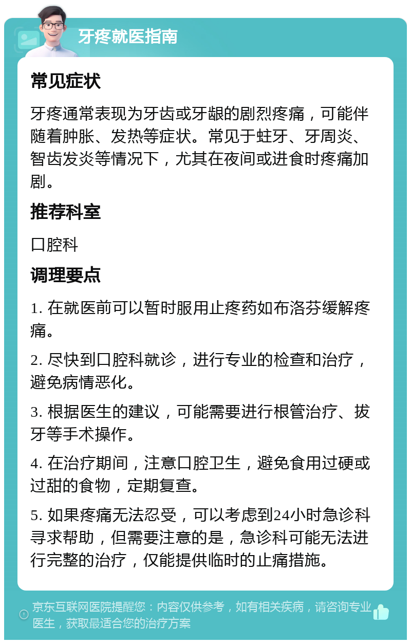 牙疼就医指南 常见症状 牙疼通常表现为牙齿或牙龈的剧烈疼痛，可能伴随着肿胀、发热等症状。常见于蛀牙、牙周炎、智齿发炎等情况下，尤其在夜间或进食时疼痛加剧。 推荐科室 口腔科 调理要点 1. 在就医前可以暂时服用止疼药如布洛芬缓解疼痛。 2. 尽快到口腔科就诊，进行专业的检查和治疗，避免病情恶化。 3. 根据医生的建议，可能需要进行根管治疗、拔牙等手术操作。 4. 在治疗期间，注意口腔卫生，避免食用过硬或过甜的食物，定期复查。 5. 如果疼痛无法忍受，可以考虑到24小时急诊科寻求帮助，但需要注意的是，急诊科可能无法进行完整的治疗，仅能提供临时的止痛措施。