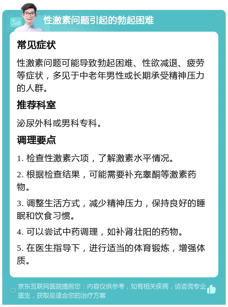 性激素问题引起的勃起困难 常见症状 性激素问题可能导致勃起困难、性欲减退、疲劳等症状，多见于中老年男性或长期承受精神压力的人群。 推荐科室 泌尿外科或男科专科。 调理要点 1. 检查性激素六项，了解激素水平情况。 2. 根据检查结果，可能需要补充睾酮等激素药物。 3. 调整生活方式，减少精神压力，保持良好的睡眠和饮食习惯。 4. 可以尝试中药调理，如补肾壮阳的药物。 5. 在医生指导下，进行适当的体育锻炼，增强体质。