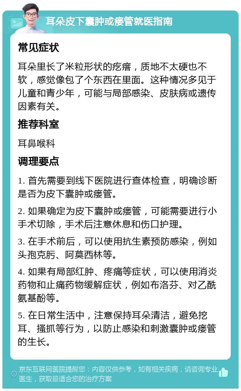 耳朵皮下囊肿或瘘管就医指南 常见症状 耳朵里长了米粒形状的疙瘩，质地不太硬也不软，感觉像包了个东西在里面。这种情况多见于儿童和青少年，可能与局部感染、皮肤病或遗传因素有关。 推荐科室 耳鼻喉科 调理要点 1. 首先需要到线下医院进行查体检查，明确诊断是否为皮下囊肿或瘘管。 2. 如果确定为皮下囊肿或瘘管，可能需要进行小手术切除，手术后注意休息和伤口护理。 3. 在手术前后，可以使用抗生素预防感染，例如头孢克肟、阿莫西林等。 4. 如果有局部红肿、疼痛等症状，可以使用消炎药物和止痛药物缓解症状，例如布洛芬、对乙酰氨基酚等。 5. 在日常生活中，注意保持耳朵清洁，避免挖耳、搔抓等行为，以防止感染和刺激囊肿或瘘管的生长。