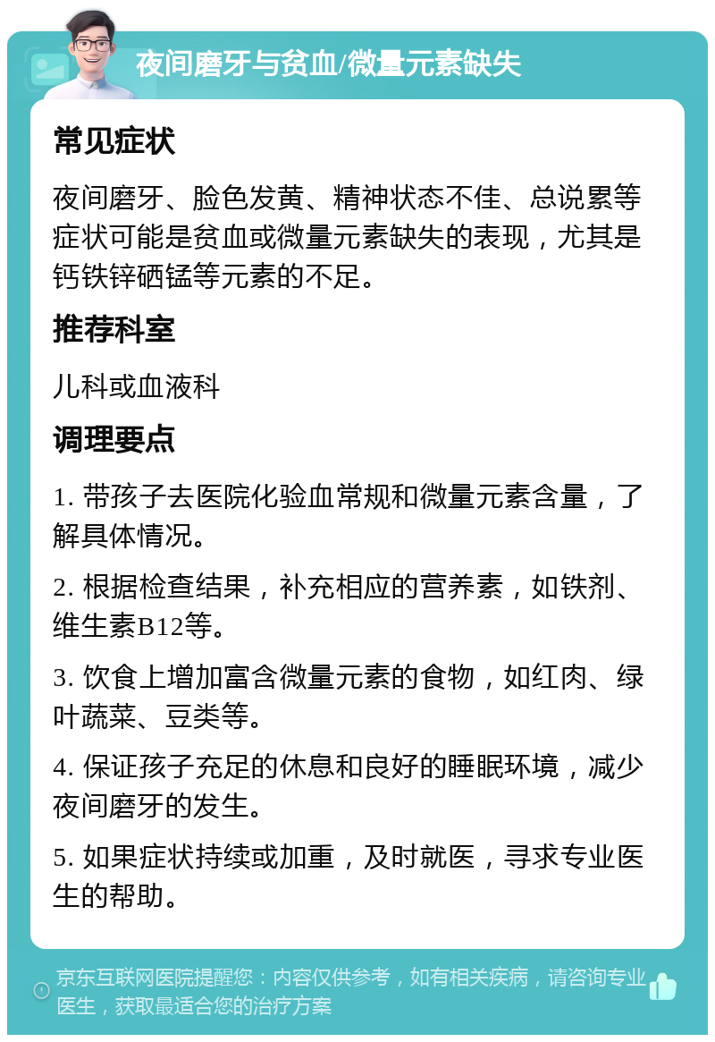 夜间磨牙与贫血/微量元素缺失 常见症状 夜间磨牙、脸色发黄、精神状态不佳、总说累等症状可能是贫血或微量元素缺失的表现，尤其是钙铁锌硒锰等元素的不足。 推荐科室 儿科或血液科 调理要点 1. 带孩子去医院化验血常规和微量元素含量，了解具体情况。 2. 根据检查结果，补充相应的营养素，如铁剂、维生素B12等。 3. 饮食上增加富含微量元素的食物，如红肉、绿叶蔬菜、豆类等。 4. 保证孩子充足的休息和良好的睡眠环境，减少夜间磨牙的发生。 5. 如果症状持续或加重，及时就医，寻求专业医生的帮助。