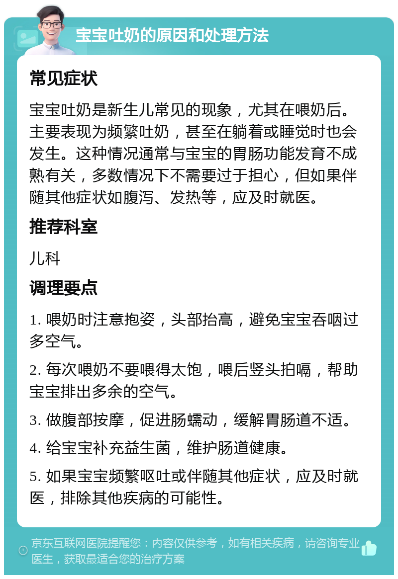 宝宝吐奶的原因和处理方法 常见症状 宝宝吐奶是新生儿常见的现象，尤其在喂奶后。主要表现为频繁吐奶，甚至在躺着或睡觉时也会发生。这种情况通常与宝宝的胃肠功能发育不成熟有关，多数情况下不需要过于担心，但如果伴随其他症状如腹泻、发热等，应及时就医。 推荐科室 儿科 调理要点 1. 喂奶时注意抱姿，头部抬高，避免宝宝吞咽过多空气。 2. 每次喂奶不要喂得太饱，喂后竖头拍嗝，帮助宝宝排出多余的空气。 3. 做腹部按摩，促进肠蠕动，缓解胃肠道不适。 4. 给宝宝补充益生菌，维护肠道健康。 5. 如果宝宝频繁呕吐或伴随其他症状，应及时就医，排除其他疾病的可能性。