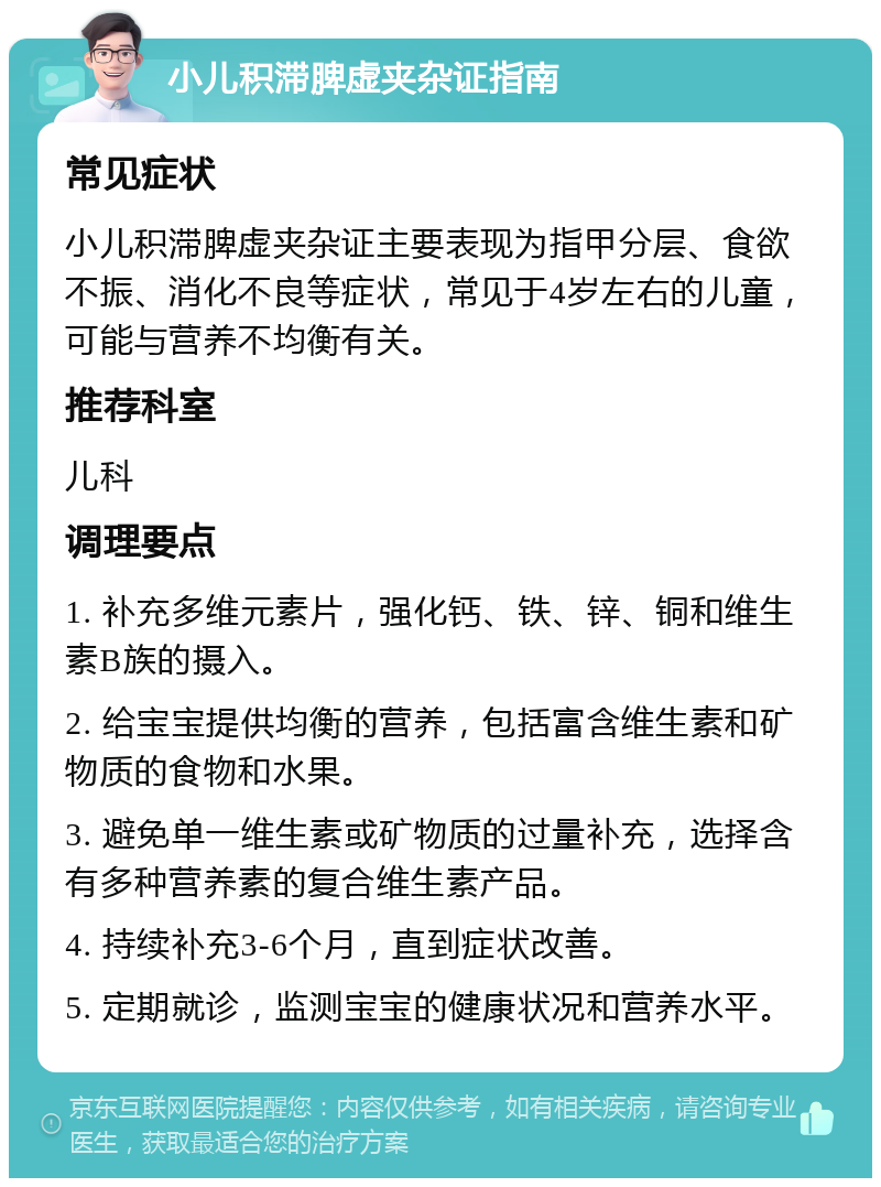 小儿积滞脾虚夹杂证指南 常见症状 小儿积滞脾虚夹杂证主要表现为指甲分层、食欲不振、消化不良等症状，常见于4岁左右的儿童，可能与营养不均衡有关。 推荐科室 儿科 调理要点 1. 补充多维元素片，强化钙、铁、锌、铜和维生素B族的摄入。 2. 给宝宝提供均衡的营养，包括富含维生素和矿物质的食物和水果。 3. 避免单一维生素或矿物质的过量补充，选择含有多种营养素的复合维生素产品。 4. 持续补充3-6个月，直到症状改善。 5. 定期就诊，监测宝宝的健康状况和营养水平。