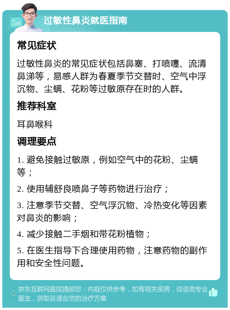 过敏性鼻炎就医指南 常见症状 过敏性鼻炎的常见症状包括鼻塞、打喷嚏、流清鼻涕等，易感人群为春夏季节交替时、空气中浮沉物、尘螨、花粉等过敏原存在时的人群。 推荐科室 耳鼻喉科 调理要点 1. 避免接触过敏原，例如空气中的花粉、尘螨等； 2. 使用辅舒良喷鼻子等药物进行治疗； 3. 注意季节交替、空气浮沉物、冷热变化等因素对鼻炎的影响； 4. 减少接触二手烟和带花粉植物； 5. 在医生指导下合理使用药物，注意药物的副作用和安全性问题。