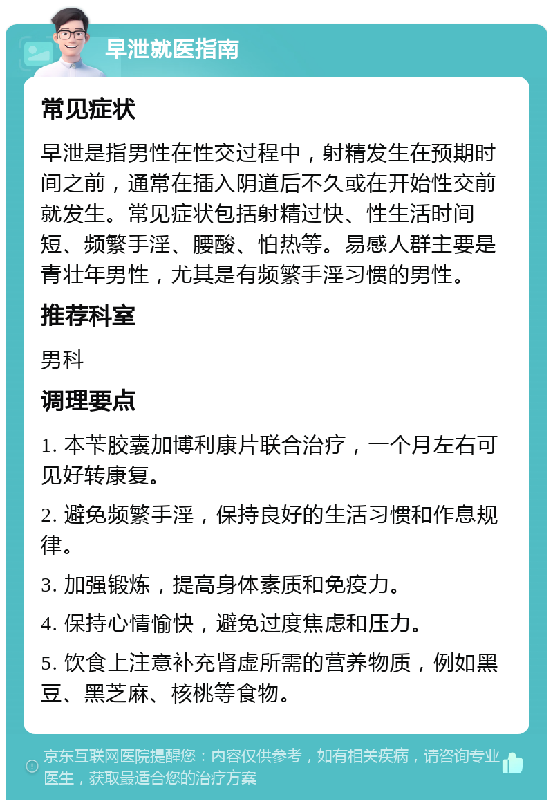 早泄就医指南 常见症状 早泄是指男性在性交过程中，射精发生在预期时间之前，通常在插入阴道后不久或在开始性交前就发生。常见症状包括射精过快、性生活时间短、频繁手淫、腰酸、怕热等。易感人群主要是青壮年男性，尤其是有频繁手淫习惯的男性。 推荐科室 男科 调理要点 1. 本苄胶囊加博利康片联合治疗，一个月左右可见好转康复。 2. 避免频繁手淫，保持良好的生活习惯和作息规律。 3. 加强锻炼，提高身体素质和免疫力。 4. 保持心情愉快，避免过度焦虑和压力。 5. 饮食上注意补充肾虚所需的营养物质，例如黑豆、黑芝麻、核桃等食物。