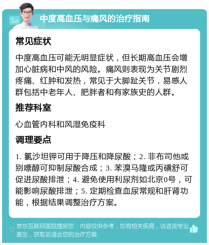 中度高血压与痛风的治疗指南 常见症状 中度高血压可能无明显症状，但长期高血压会增加心脏病和中风的风险。痛风则表现为关节剧烈疼痛、红肿和发热，常见于大脚趾关节，易感人群包括中老年人、肥胖者和有家族史的人群。 推荐科室 心血管内科和风湿免疫科 调理要点 1. 氯沙坦钾可用于降压和降尿酸；2. 非布司他或别嘌醇可抑制尿酸合成；3. 苯溴马隆或丙磺舒可促进尿酸排泄；4. 避免使用利尿剂如北京0号，可能影响尿酸排泄；5. 定期检查血尿常规和肝肾功能，根据结果调整治疗方案。