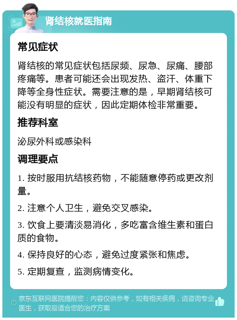 肾结核就医指南 常见症状 肾结核的常见症状包括尿频、尿急、尿痛、腰部疼痛等。患者可能还会出现发热、盗汗、体重下降等全身性症状。需要注意的是，早期肾结核可能没有明显的症状，因此定期体检非常重要。 推荐科室 泌尿外科或感染科 调理要点 1. 按时服用抗结核药物，不能随意停药或更改剂量。 2. 注意个人卫生，避免交叉感染。 3. 饮食上要清淡易消化，多吃富含维生素和蛋白质的食物。 4. 保持良好的心态，避免过度紧张和焦虑。 5. 定期复查，监测病情变化。