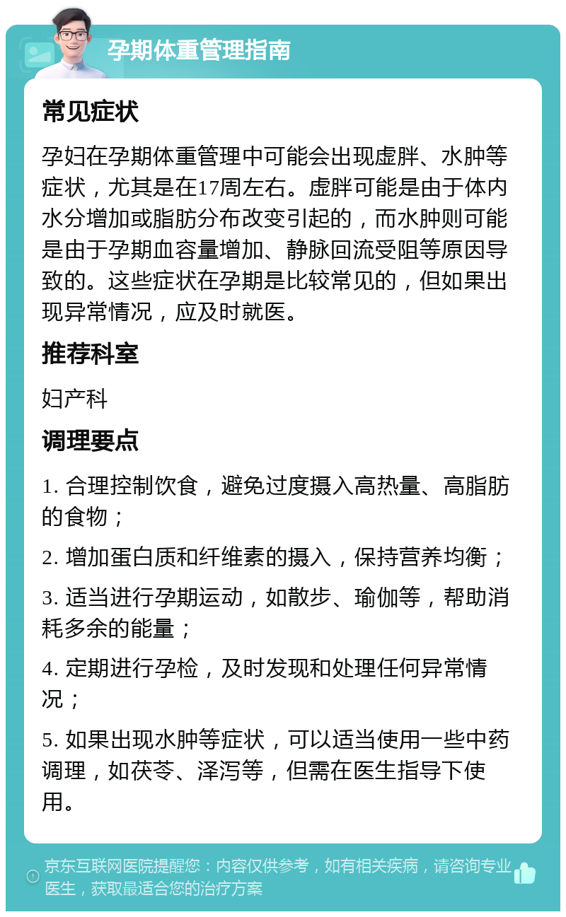 孕期体重管理指南 常见症状 孕妇在孕期体重管理中可能会出现虚胖、水肿等症状，尤其是在17周左右。虚胖可能是由于体内水分增加或脂肪分布改变引起的，而水肿则可能是由于孕期血容量增加、静脉回流受阻等原因导致的。这些症状在孕期是比较常见的，但如果出现异常情况，应及时就医。 推荐科室 妇产科 调理要点 1. 合理控制饮食，避免过度摄入高热量、高脂肪的食物； 2. 增加蛋白质和纤维素的摄入，保持营养均衡； 3. 适当进行孕期运动，如散步、瑜伽等，帮助消耗多余的能量； 4. 定期进行孕检，及时发现和处理任何异常情况； 5. 如果出现水肿等症状，可以适当使用一些中药调理，如茯苓、泽泻等，但需在医生指导下使用。